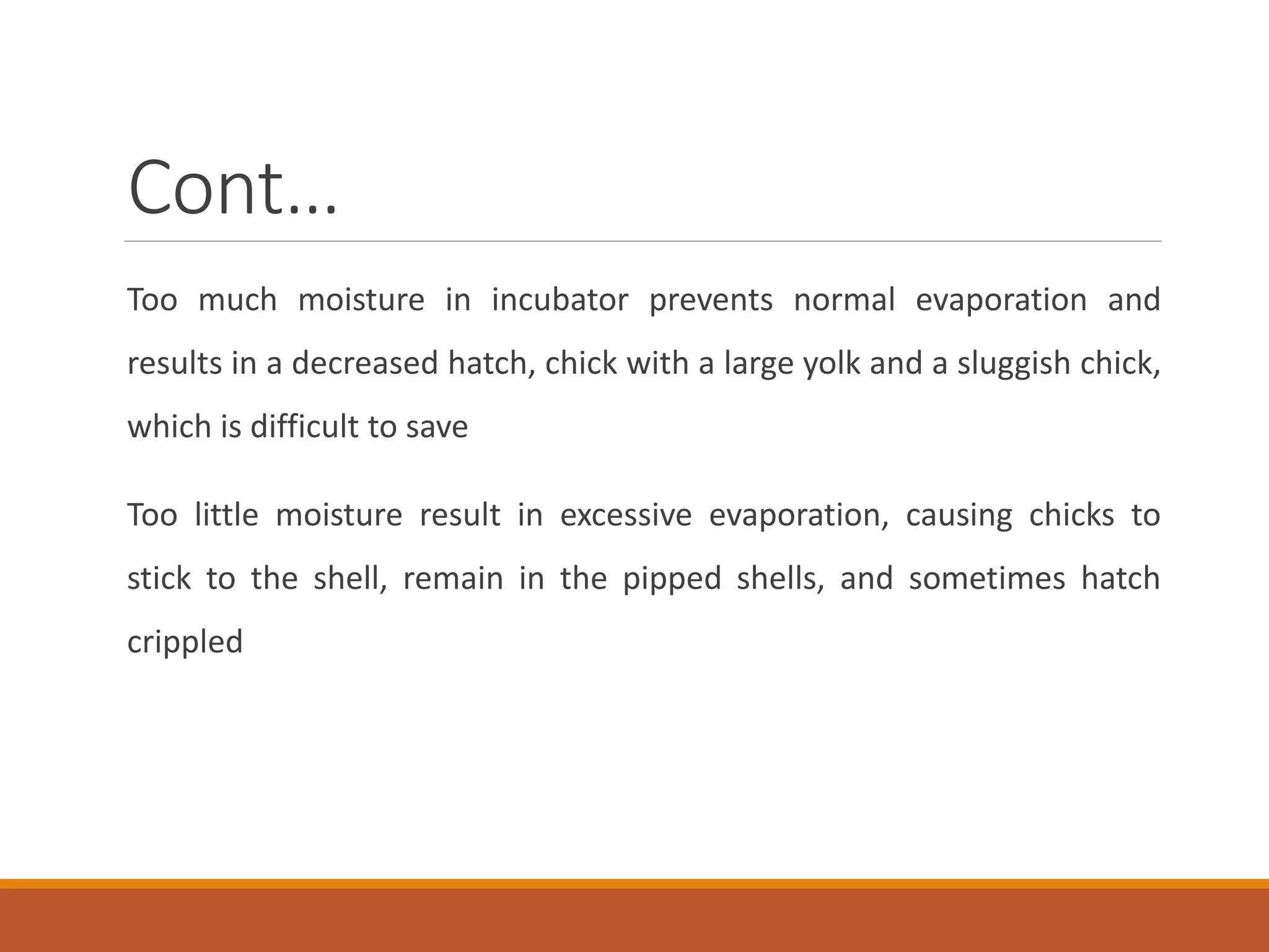 Cont…
Too much moisture in incubator prevents normal evaporation and
results in a decreased hatch, chick with a large yolk and a sluggish chick,
which is difficult to save
Too little moisture result in excessive evaporation, causing chicks to
stick to the shell, remain in the pipped shells, and sometimes hatch
crippled
 