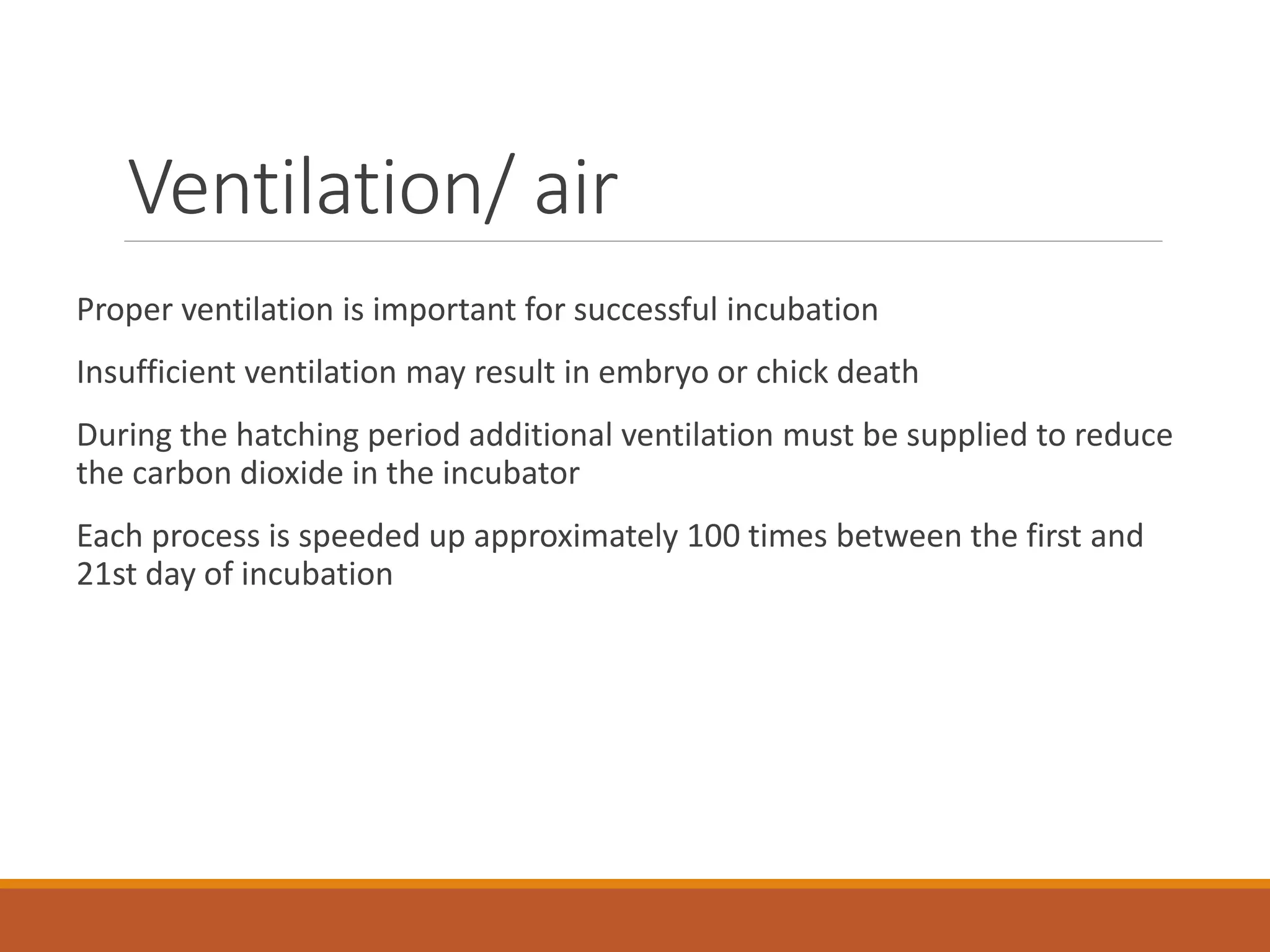Ventilation/ air
Proper ventilation is important for successful incubation
Insufficient ventilation may result in embryo or chick death
During the hatching period additional ventilation must be supplied to reduce
the carbon dioxide in the incubator
Each process is speeded up approximately 100 times between the first and
21st day of incubation
 