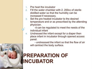 Pre heat the incubatorFill the water chamber with 2, 200cc of sterile distilled water so that the humidity can be increased if necessary.Set the pre heated incubator to the desired temperature and or as prescribed by the attending physician.  						-it can be regulated to meet the needs of the individual infantUndressed the infant except for a diaper then place infant in incubator through opened access panel.	- undresssed the infant so that the flow of air will cantract the body surface.Preparation of incubator