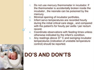 Do not use mercury thermometer in incubator. If the thermometer is accidentally broken inside the incubator , the neonate can be poisoned by the mercury.Minimal opening of incubator portholes.Infant servo temperatures are recorded hourly during the initial critical care stage , and compared with the patient’s for hourly per axilla / per rectum record.Coordinate observations with feeding times unless otherwise indicated by the infant’s condition.Any readings above 37 ‘C and swinging incubator temperatures (indication of unstable temperature control) should be reported.Do’s and Don’ts