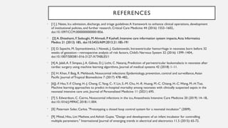 REFERENCES
• [1] J. Nates, Icu admission, discharge, and triage guidelines:A framework to enhance clinical operations, development
of institutional policies, and further research, Critical Care Medicine 44 (2016) 1553–1602,.
doi:10.1097/CCM.0000000000001856.
• [2] A. Ehteshami, F. Sadoughi, M.Ahmadi, P. Kashefi, Intensive care information system impacts,Acta Informatica
Medica 21 (2013) 185,. doi:10.5455/AIM.2013.21.185-191
• [3] D. Szpecht, M. Szymankiewicz, I. Nowak, J. Gadzinowski, Intraventricular hemorrhage in neonates born before 32
weeks of gestation—retrospective analysis of risk factors, Child’s Nervous System 32 (2016) 1399–1404,.
doi:10.1007/S00381-016-3127-X/TABLES/1
• [4] A. Jalali,A. F. Simpao, J.A. Gálvez, D. J. Licht, C. Nataraj, Prediction of periventricular leukomalacia in neonates after
cardiac surgery using machine learning algorithms, Journal of medical systems 42 (2018) 1–11.
• [5] H. Khan, F. Baig, R. Mehboob, Nosocomial infections: Epidemiology, prevention, control and surveillance,Asian
Pacific Journal ofTropical Biomedicine 7 (2017) 478–482,.
• [6]J.-F. Hsu,Y.-F. Chang, H.-J. Cheng, C.Yang, C.-Y. Lin, S.-M. Chu, H.-R. Huang, M.-C. Chiang, H.-C.Wang, M.-H.Tsai,
Machine learning approaches to predict in-hospital mortality among neonates with clinically suspected sepsis in the
neonatal intensive care unit, Journal of Personalized Medicine 11 (2021) 695.
• [7] S. Edwardson, C. Cairns, Nosocomial infections in the icu,Anaesthesia Intensive Care Medicine 20 (2019) 14–18,.
doi:10.1016/J.MPAIC.2018.11.004.
• [8] Paternain Soler, Carlos. "Prototyping a closed loop control system for a neonatal incubator." (2009).
• [9] Mittal, Hitu, Lini Mathew, and Ashish Gupta. "Design and development of an infant incubator for controlling
multiple parameters." International Journal of emerging trends in electrical and electronics 11.5 (2015): 65-72.
 