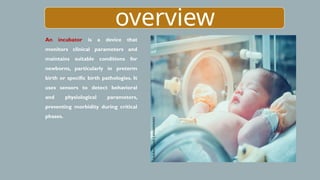 overview
An incubator is a device that
monitors clinical parameters and
maintains suitable conditions for
newborns, particularly in preterm
birth or specific birth pathologies. It
uses sensors to detect behavioral
and physiological parameters,
preventing morbidity during critical
phases.
 