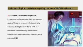 1- Intraventricular hemorrhage (IVH)
Intraventricular hemorrhage (IVH) is a common
cause of illness in newborn infants, primarily
occurring during the third day of birth and
sometimes before delivery, with machine
learning techniques potentially improving early
detection[1,2].
Main pathological conditions requiring the use of NICU incubators
 