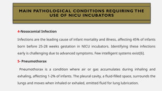 MAIN PATHOLOGICAL CONDITIONS REQUIRING
THE USE OF NICU INCUBATORS
4-Nosocomial Infection
Infections are the leading cause of infant mortality and illness, affecting 45% of infants
born before 25-28 weeks gestation in NICU incubators. Identifying these infections
early is challenging due to advanced symptoms. Few intelligent systems exist[6].
5- Pneumothorax
Pneumothorax is a condition where air or gas accumulates during inhaling and
exhaling, affecting 1-2% of infants. The pleural cavity, a fluid-filled space, surrounds the
lungs and moves when inhaled or exhaled, emitted fluid for lung lubrication.
MAIN PATHOLOGICAL CONDITIONS REQUIRING THE
USE OF NICU INCUBATORS
 