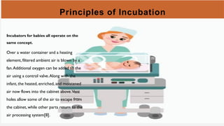 Principles of Incubation
Incubators for babies all operate on the
same concept.
Over a water container and a heating
element, filtered ambient air is blown by a
fan.Additional oxygen can be added to the
air using a control valve.Along with the
infant, the heated, enriched, and moistened
air now flows into the cabinet above.Vent
holes allow some of the air to escape from
the cabinet, while other parts return to the
air processing system[8].
 