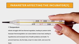 1.Temperature
Infants struggle with low thermal regulation, leading to preterm birth.
Improper thermoregulation can cause babies to lose heat, leading to
hypothermia and increased risk of health problems and death. To
prevent heat loss, dry the baby, wrap it in clean cloth, and cover the
head.
PARAMETER AFFECTING THE INCUBATOR[9]
 