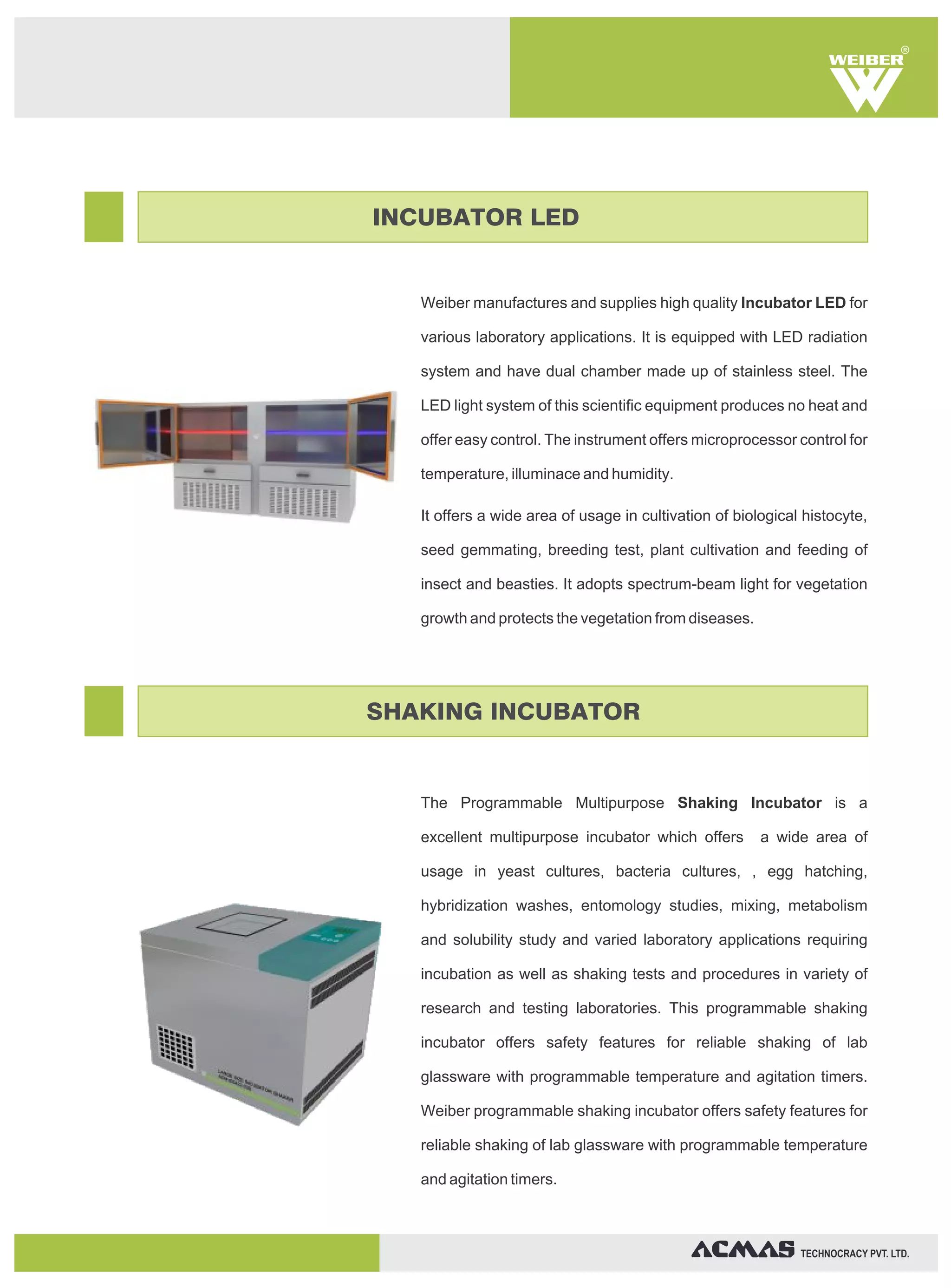 Weiber manufactures and supplies high quality Incubator LED for
various laboratory applications. It is equipped with LED radiation
system and have dual chamber made up of stainless steel. The
LED light system of this scientific equipment produces no heat and
offer easy control. The instrument offers microprocessor control for
temperature, illuminace and humidity.
It offers a wide area of usage in cultivation of biological histocyte,
seed gemmating, breeding test, plant cultivation and feeding of
insect and beasties. It adopts spectrum-beam light for vegetation
growth and protects the vegetation from diseases.
The Programmable Multipurpose Shaking Incubator is a
excellent multipurpose incubator which offers a wide area of
usage in yeast cultures, bacteria cultures, , egg hatching,
hybridization washes, entomology studies, mixing, metabolism
and solubility study and varied laboratory applications requiring
incubation as well as shaking tests and procedures in variety of
research and testing laboratories. This programmable shaking
incubator offers safety features for reliable shaking of lab
glassware with programmable temperature and agitation timers.
Weiber programmable shaking incubator offers safety features for
reliable shaking of lab glassware with programmable temperature
and agitation timers.
R
TECHNOCRACY PVT. LTD.
INCUBATOR LED
SHAKING INCUBATOR
 