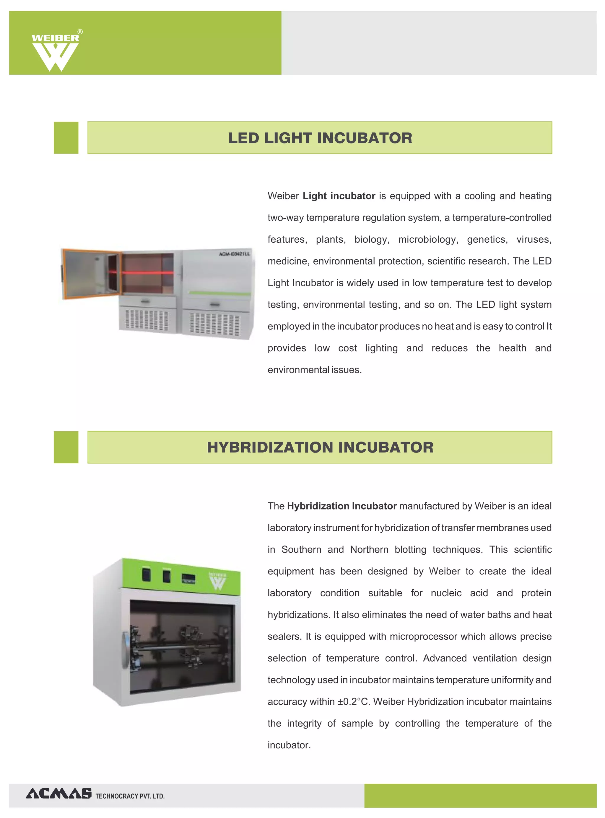 TECHNOCRACY PVT. LTD.
R
Weiber Light incubator is equipped with a cooling and heating
two-way temperature regulation system, a temperature-controlled
features, plants, biology, microbiology, genetics, viruses,
medicine, environmental protection, scientific research. The LED
Light Incubator is widely used in low temperature test to develop
testing, environmental testing, and so on. The LED light system
employed in the incubator produces no heat and is easy to control It
provides low cost lighting and reduces the health and
environmental issues.
The Hybridization Incubator manufactured by Weiber is an ideal
laboratory instrument for hybridization of transfer membranes used
in Southern and Northern blotting techniques. This scientific
equipment has been designed by Weiber to create the ideal
laboratory condition suitable for nucleic acid and protein
hybridizations. It also eliminates the need of water baths and heat
sealers. It is equipped with microprocessor which allows precise
selection of temperature control. Advanced ventilation design
technology used in incubator maintains temperature uniformity and
accuracy within ±0.2°C. Weiber Hybridization incubator maintains
the integrity of sample by controlling the temperature of the
incubator.
LED LIGHT INCUBATOR
HYBRIDIZATION INCUBATOR
 