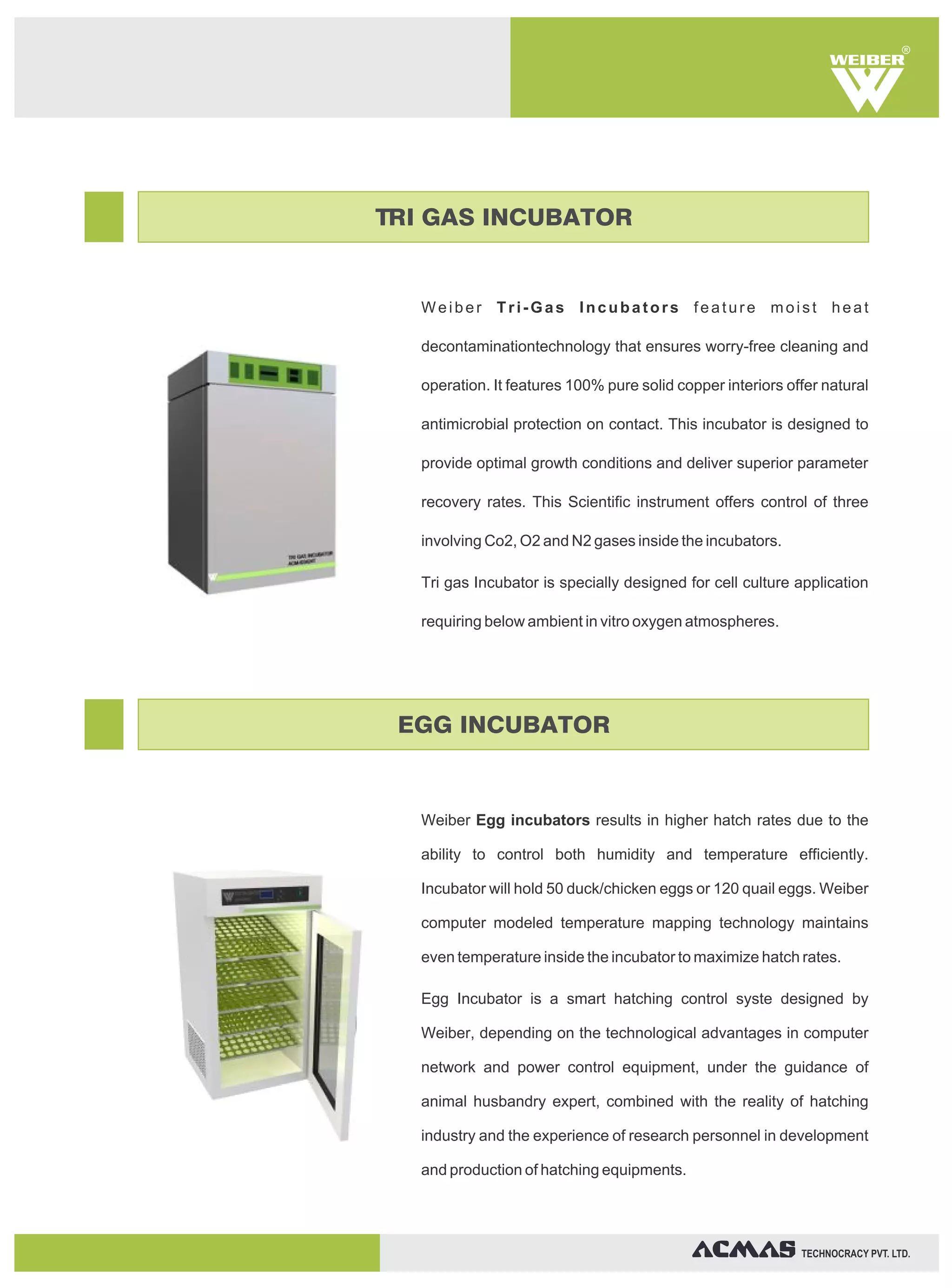 Weiber Tri-Gas Incubators feature moist heat
decontaminationtechnology that ensures worry-free cleaning and
operation. It features 100% pure solid copper interiors offer natural
antimicrobial protection on contact. This incubator is designed to
provide optimal growth conditions and deliver superior parameter
recovery rates. This Scientific instrument offers control of three
involving Co2, O2 and N2 gases inside the incubators.
Tri gas Incubator is specially designed for cell culture application
requiring below ambient in vitro oxygen atmospheres.
Weiber Egg incubators results in higher hatch rates due to the
ability to control both humidity and temperature efficiently.
Incubator will hold 50 duck/chicken eggs or 120 quail eggs. Weiber
computer modeled temperature mapping technology maintains
even temperature inside the incubator to maximize hatch rates.
Egg Incubator is a smart hatching control syste designed by
Weiber, depending on the technological advantages in computer
network and power control equipment, under the guidance of
animal husbandry expert, combined with the reality of hatching
industry and the experience of research personnel in development
and production of hatching equipments.
R
TECHNOCRACY PVT. LTD.
TRI GAS INCUBATOR
EGG INCUBATOR
 