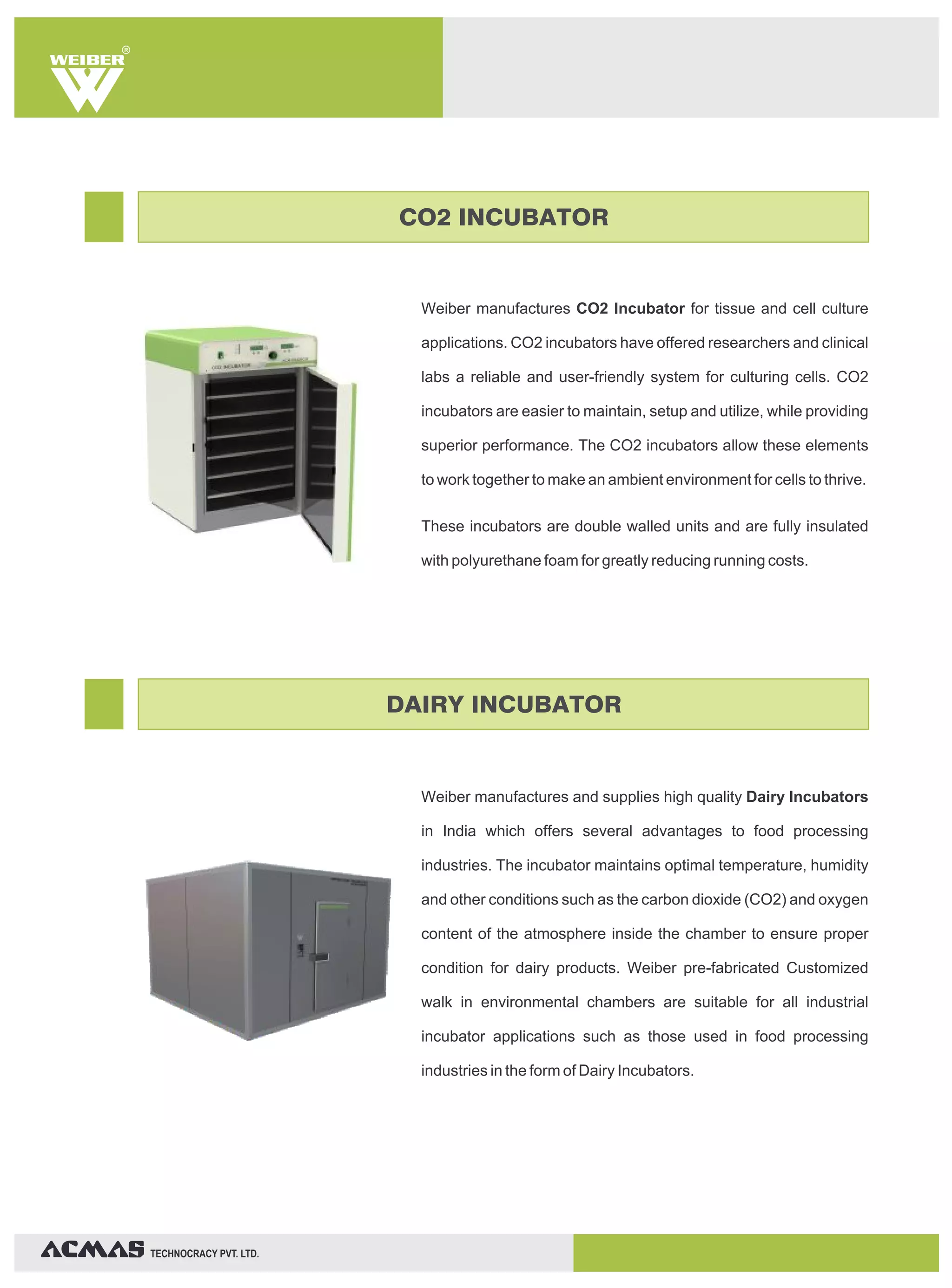 TECHNOCRACY PVT. LTD.
R
Weiber manufactures CO2 Incubator for tissue and cell culture
applications. CO2 incubators have offered researchers and clinical
labs a reliable and user-friendly system for culturing cells. CO2
incubators are easier to maintain, setup and utilize, while providing
superior performance. The CO2 incubators allow these elements
to work together to make an ambient environment for cells to thrive.
These incubators are double walled units and are fully insulated
with polyurethane foam for greatly reducing running costs.
Weiber manufactures and supplies high quality Dairy Incubators
in India which offers several advantages to food processing
industries. The incubator maintains optimal temperature, humidity
and other conditions such as the carbon dioxide (CO2) and oxygen
content of the atmosphere inside the chamber to ensure proper
condition for dairy products. Weiber pre-fabricated Customized
walk in environmental chambers are suitable for all industrial
incubator applications such as those used in food processing
industries in the form of Dairy Incubators.
CO2 INCUBATOR
DAIRY INCUBATOR
 