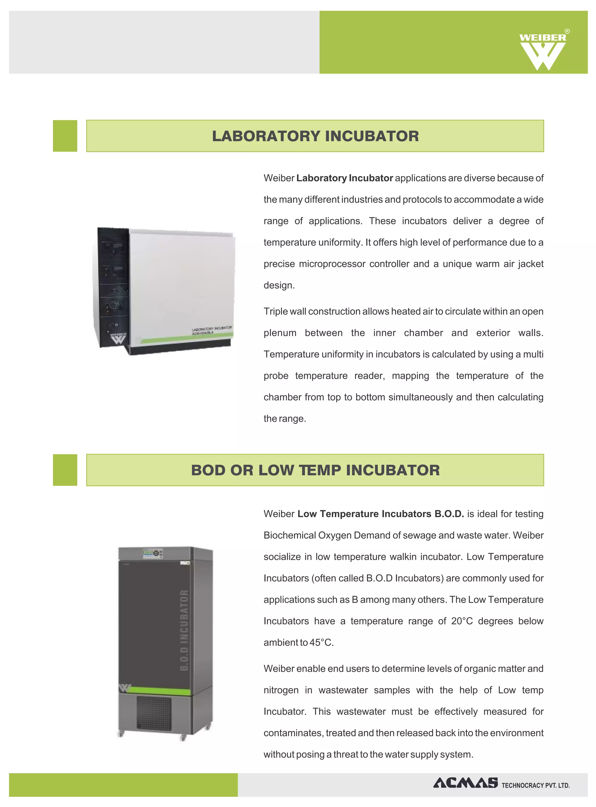 Weiber Laboratory Incubator applications are diverse because of
the many different industries and protocols to accommodate a wide
range of applications. These incubators deliver a degree of
temperature uniformity. It offers high level of performance due to a
precise microprocessor controller and a unique warm air jacket
design.
Triple wall construction allows heated air to circulate within an open
plenum between the inner chamber and exterior walls.
Temperature uniformity in incubators is calculated by using a multi
probe temperature reader, mapping the temperature of the
chamber from top to bottom simultaneously and then calculating
the range.
Weiber Low Temperature Incubators B.O.D. is ideal for testing
Biochemical Oxygen Demand of sewage and waste water. Weiber
socialize in low temperature walkin incubator. Low Temperature
Incubators (often called B.O.D Incubators) are commonly used for
applications such as B among many others. The Low Temperature
Incubators have a temperature range of 20°C degrees below
ambient to 45°C.
Weiber enable end users to determine levels of organic matter and
nitrogen in wastewater samples with the help of Low temp
Incubator. This wastewater must be effectively measured for
contaminates, treated and then released back into the environment
without posing a threat to the water supply system.
R
TECHNOCRACY PVT. LTD.
LABORATORY INCUBATOR
BOD OR LOW TEMP INCUBATOR
 