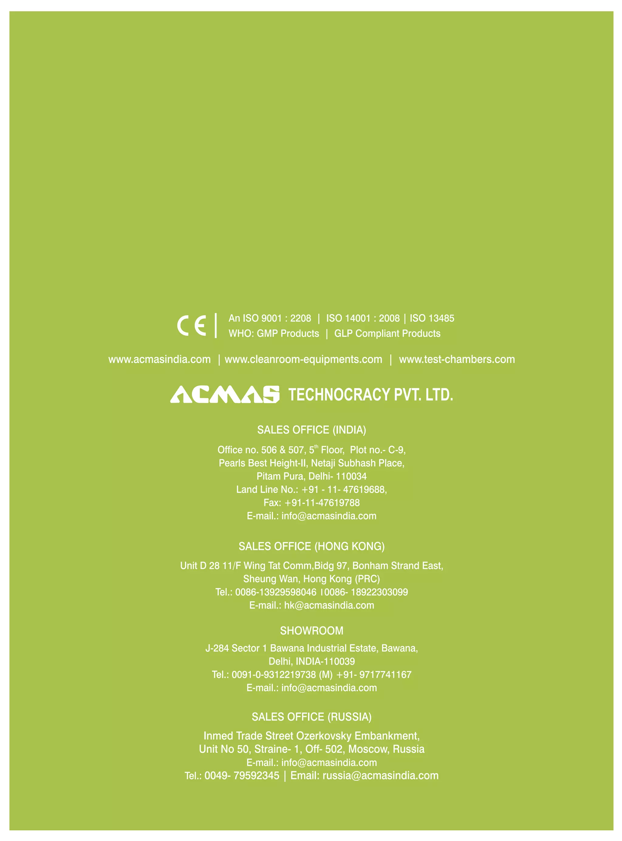 SALES OFFICE (HONG KONG)
SHOWROOM
SALES OFFICE (RUSSIA)
Unit D 28 11/F Wing Tat Comm,Bidg 97, Bonham Strand East,
Sheung Wan, Hong Kong (PRC)
Tel.: 0086-13929598046 0086- 18922303099
E-mail.: hk@acmasindia.com
J-284 Sector 1 Bawana Industrial Estate, Bawana,
Delhi, INDIA-110039
Tel.: 0091-0-9312219738 (M) +91- 9717741167
E-mail.: info@acmasindia.com
Inmed Trade Street Ozerkovsky Embankment,
Unit No 50, Straine- 1, Off- 502, Moscow, Russia
E-mail.: info@acmasindia.com
Tel.: 0049- 79592345 | Email: russia@acmasindia.com
TECHNOCRACY PVT. LTD.
www.acmasindia.com | www.cleanroom-equipments.com | www.test-chambers.com
An ISO 9001 : 2208 | ISO 14001 : 2008 | ISO 13485
WHO: GMP Products | GLP Compliant Products
SALES OFFICE (INDIA)
th
Office no. 506 & 507, 5 Floor, Plot no.- C-9,
Pearls Best Height-II, Netaji Subhash Place,
Pitam Pura, Delhi- 110034
Land Line No.: +91 - 11- 47619688,
Fax: +91-11-47619788
E-mail.: info@acmasindia.com
 