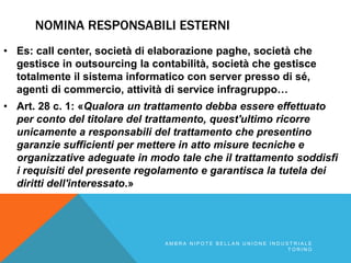 NOMINA RESPONSABILI ESTERNI
• Es: call center, società di elaborazione paghe, società che
gestisce in outsourcing la contabilità, società che gestisce
totalmente il sistema informatico con server presso di sé,
agenti di commercio, attività di service infragruppo…
• Art. 28 c. 1: «Qualora un trattamento debba essere effettuato
per conto del titolare del trattamento, quest'ultimo ricorre
unicamente a responsabili del trattamento che presentino
garanzie sufficienti per mettere in atto misure tecniche e
organizzative adeguate in modo tale che il trattamento soddisfi
i requisiti del presente regolamento e garantisca la tutela dei
diritti dell'interessato.»
A M B R A N I P O T E B E L L A N U N I O N E I N D U S T R I A L E
T O R I N O
 
