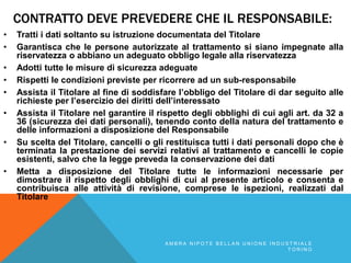 CONTRATTO DEVE PREVEDERE CHE IL RESPONSABILE:
• Tratti i dati soltanto su istruzione documentata del Titolare
• Garantisca che le persone autorizzate al trattamento si siano impegnate alla
riservatezza o abbiano un adeguato obbligo legale alla riservatezza
• Adotti tutte le misure di sicurezza adeguate
• Rispetti le condizioni previste per ricorrere ad un sub-responsabile
• Assista il Titolare al fine di soddisfare l’obbligo del Titolare di dar seguito alle
richieste per l’esercizio dei diritti dell’interessato
• Assista il Titolare nel garantire il rispetto degli obblighi di cui agli art. da 32 a
36 (sicurezza dei dati personali), tenendo conto della natura del trattamento e
delle informazioni a disposizione del Responsabile
• Su scelta del Titolare, cancelli o gli restituisca tutti i dati personali dopo che è
terminata la prestazione dei servizi relativi al trattamento e cancelli le copie
esistenti, salvo che la legge preveda la conservazione dei dati
• Metta a disposizione del Titolare tutte le informazioni necessarie per
dimostrare il rispetto degli obblighi di cui al presente articolo e consenta e
contribuisca alle attività di revisione, comprese le ispezioni, realizzati dal
Titolare
A M B R A N I P O T E B E L L A N U N I O N E I N D U S T R I A L E
T O R I N O
 