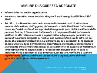 MISURE DI SICUREZZA ADEGUATE
• Informatiche ma anche organizzative
• No elenco tassativo come vecchio allegato B ma Linee guida ENISA cfr ISO
27001
• Art. 32 c. 1: «Tenendo conto dello stato dell'arte e dei costi di attuazione,
nonché della natura, dell'oggetto, del contesto e delle finalità del trattamento,
come anche del rischio di varia probabilità e gravità per i diritti e le libertà delle
persone fisiche, il titolare del trattamento e il responsabile del trattamento
mettono in atto misure tecniche e organizzative adeguate per garantire un
livello di sicurezza adeguato al rischio, che comprendono, tra le altre, se del
caso: a) la pseudonimizzazione e la cifratura dei dati personali; b) la capacità
di assicurare su base permanente la riservatezza, l'integrità, la disponibilità e
la resilienza dei sistemi e dei servizi di trattamento; c) la capacità di ripristinare
tempestivamente la disponibilità e l'accesso dei dati personali in caso di
incidente fisico o tecnico; d) una procedura per testare, verificare e valutare
regolarmente l'efficacia delle misure tecniche e organizzative al fine di
garantire la sicurezza del trattamento»
A M B R A N I P O T E B E L L A N U N I O N E I N D U S T R I A L E
T O R I N O
 