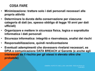 COSA FARE
• Minimizzazione: trattare solo i dati personali necessari alla
propria attività
• Determinare la durata della conservazione per ciascuna
categoria di dati (es. spesso obbligo di legge 10 anni per dati
ufficiali)
• Organizzare e mettere in sicurezza fisica, logica e soprattutto
informatica i dati personali
• Sicurezza informatica: integrità e riservatezza, analisi dei rischi
• Responsabilizzazione, quindi rendicontazione
• Eventuali adempimenti che dovessero rivelarsi necessari, es
DPIA o comunicazione DATA BREACH al Garante (e anche agli
interessati se il rischio per gli stessi è elevato oltre che
probabile)
A M B R A N I P O T E B E L L A N U N I O N E I N D U S T R I A L E
T O R I N O
 