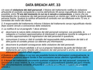 DATA BREACH ART. 33
«In caso di violazione dei dati personali, il titolare del trattamento notifica la violazione
all'autorità di controllo competente a norma dell'articolo 55 senza ingiustificato ritardo e, ove
possibile, entro 72 ore dal momento in cui ne è venuto a conoscenza, a meno che sia
improbabile che la violazione dei dati personali presenti un rischio per i diritti e le libertà delle
persone fisiche. Qualora la notifica all'autorità di controllo non sia effettuata entro 72 ore, è
corredata dei motivi del ritardo.
2. Il responsabile del trattamento informa il titolare del trattamento senza ingiustificato ritardo
dopo essere venuto a conoscenza della violazione.
3. La notifica di cui al paragrafo 1 deve almeno:
a) descrivere la natura della violazione dei dati personali compresi, ove possibile, le
categorie e il numero approssimativo di interessati in questione nonché le categorie e il
numero approssimativo di registrazioni dei dati personali in questione;
b) comunicare il nome e i dati di contatto del responsabile della protezione dei dati o di
altro punto di contatto presso cui ottenere più informazioni;
c) descrivere le probabili conseguenze della violazione dei dati personali;
d) descrivere le misure adottate o di cui si propone l'adozione da parte del titolare del
trattamento per porre rimedio alla violazione dei dati personali e anche, se del caso, per
attenuarne i possibili effetti negativi.
4.Qualora e nella misura in cui non sia possibile fornire le informazioni contestualmente, le
informazioni possono essere fornite in fasi successive senza ulteriore ingiustificato ritardo.
5. Il titolare del trattamento documenta qualsiasi violazione dei dati personali, comprese le
circostanze a essa relative, le sue conseguenze e i provvedimenti adottati per porvi rimedio.
Tale documentazione consente all'autorità di controllo di verificare il rispetto del presente
articolo.»
A M B R A N I P O T E B E L L A N U N I O N E I N D U S T R I A L E
T O R I N O
 