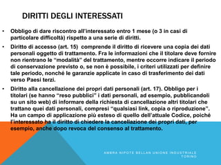 DIRITTI DEGLI INTERESSATI
• Obbligo di dare riscontro all’interessato entro 1 mese (o 3 in casi di
particolare difficoltà) rispetto a una serie di diritti.
• Diritto di accesso (art. 15) comprende il diritto di ricevere una copia dei dati
personali oggetto di trattamento. Fra le informazioni che il titolare deve fornire
non rientrano le “modalità” del trattamento, mentre occorre indicare il periodo
di conservazione previsto o, se non è possibile, i criteri utilizzati per definire
tale periodo, nonché le garanzie applicate in caso di trasferimento dei dati
verso Paesi terzi.
• Diritto alla cancellazione dei propri dati personali (art. 17). Obbligo per i
titolari (se hanno “reso pubblici” i dati personali, ad esempio, pubblicandoli
su un sito web) di informare della richiesta di cancellazione altri titolari che
trattano quei dati personali, compresi “qualsiasi link, copia o riproduzione”.
Ha un campo di applicazione più esteso di quello dell’attuale Codice, poiché
l’interessato ha il diritto di chiedere la cancellazione dei propri dati, per
esempio, anche dopo revoca del consenso al trattamento.
A M B R A N I P O T E B E L L A N U N I O N E I N D U S T R I A L E
T O R I N O
 