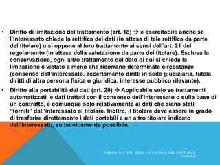 • Diritto di limitazione del trattamento (art. 18)  è esercitabile anche se
l’interessato chiede la rettifica dei dati (in attesa di tale rettifica da parte
del titolare) o si oppone al loro trattamento ai sensi dell’art. 21 del
regolamento (in attesa della valutazione da parte del titolare). Esclusa la
conservazione, ogni altro trattamento del dato di cui si chiede la
limitazione è vietato a meno che ricorrano determinate circostanze
(consenso dell’interessato, accertamento diritti in sede giudiziaria, tutela
diritti di altra persona fisica o giuridica, interesse pubblico rilevante).
• Diritto alla portabilità dei dati (art. 20)  Applicabile solo se trattamenti
automatizzati e dati trattati con il consenso dell’interessato o sulla base di
un contratto, e comunque solo relativamente ai dati che siano stati
“forniti” dall’interessato al titolare. Inoltre, il titolare deve essere in grado
di trasferire direttamente i dati portabili a un altro titolare indicato
dall’interessato, se tecnicamente possibile.
A M B R A N I P O T E B E L L A N U N I O N E I N D U S T R I A L E
T O R I N O
 