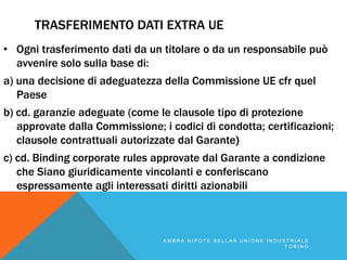 TRASFERIMENTO DATI EXTRA UE
• Ogni trasferimento dati da un titolare o da un responsabile può
avvenire solo sulla base di:
a) una decisione di adeguatezza della Commissione UE cfr quel
Paese
b) cd. garanzie adeguate (come le clausole tipo di protezione
approvate dalla Commissione; i codici di condotta; certificazioni;
clausole contrattuali autorizzate dal Garante)
c) cd. Binding corporate rules approvate dal Garante a condizione
che Siano giuridicamente vincolanti e conferiscano
espressamente agli interessati diritti azionabili
A M B R A N I P O T E B E L L A N U N I O N E I N D U S T R I A L E
T O R I N O
 