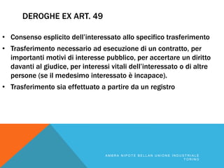 DEROGHE EX ART. 49
• Consenso esplicito dell’interessato allo specifico trasferimento
• Trasferimento necessario ad esecuzione di un contratto, per
importanti motivi di interesse pubblico, per accertare un diritto
davanti al giudice, per interessi vitali dell’interessato o di altre
persone (se il medesimo interessato è incapace).
• Trasferimento sia effettuato a partire da un registro
A M B R A N I P O T E B E L L A N U N I O N E I N D U S T R I A L E
T O R I N O
 