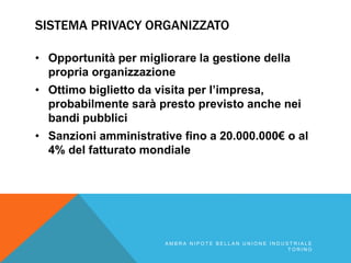 SISTEMA PRIVACY ORGANIZZATO
• Opportunità per migliorare la gestione della
propria organizzazione
• Ottimo biglietto da visita per l’impresa,
probabilmente sarà presto previsto anche nei
bandi pubblici
• Sanzioni amministrative fino a 20.000.000€ o al
4% del fatturato mondiale
A M B R A N I P O T E B E L L A N U N I O N E I N D U S T R I A L E
T O R I N O
 