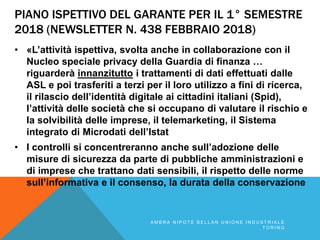 PIANO ISPETTIVO DEL GARANTE PER IL 1° SEMESTRE
2018 (NEWSLETTER N. 438 FEBBRAIO 2018)
• «L’attività ispettiva, svolta anche in collaborazione con il
Nucleo speciale privacy della Guardia di finanza …
riguarderà innanzitutto i trattamenti di dati effettuati dalle
ASL e poi trasferiti a terzi per il loro utilizzo a fini di ricerca,
il rilascio dell’identità digitale ai cittadini italiani (Spid),
l’attività delle società che si occupano di valutare il rischio e
la solvibilità delle imprese, il telemarketing, il Sistema
integrato di Microdati dell’Istat
• I controlli si concentreranno anche sull’adozione delle
misure di sicurezza da parte di pubbliche amministrazioni e
di imprese che trattano dati sensibili, il rispetto delle norme
sull’informativa e il consenso, la durata della conservazione
A M B R A N I P O T E B E L L A N U N I O N E I N D U S T R I A L E
T O R I N O
 