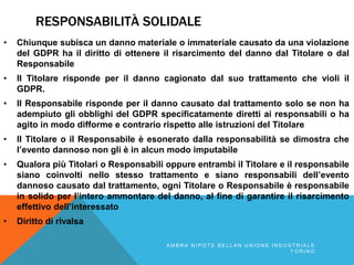RESPONSABILITÀ SOLIDALE
• Chiunque subisca un danno materiale o immateriale causato da una violazione
del GDPR ha il diritto di ottenere il risarcimento del danno dal Titolare o dal
Responsabile
• Il Titolare risponde per il danno cagionato dal suo trattamento che violi il
GDPR.
• Il Responsabile risponde per il danno causato dal trattamento solo se non ha
adempiuto gli obblighi del GDPR specificatamente diretti ai responsabili o ha
agito in modo difforme e contrario rispetto alle istruzioni del Titolare
• Il Titolare o il Responsabile è esonerato dalla responsabilità se dimostra che
l’evento dannoso non gli è in alcun modo imputabile
• Qualora più Titolari o Responsabili oppure entrambi il Titolare e il responsabile
siano coinvolti nello stesso trattamento e siano responsabili dell’evento
dannoso causato dal trattamento, ogni Titolare o Responsabile è responsabile
in solido per l’intero ammontare del danno, al fine di garantire il risarcimento
effettivo dell’interessato
• Diritto di rivalsa
A M B R A N I P O T E B E L L A N U N I O N E I N D U S T R I A L E
T O R I N O
 