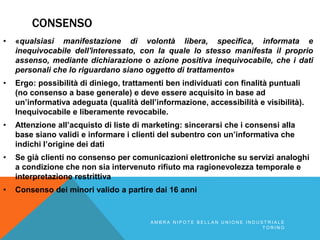 CONSENSO
• «qualsiasi manifestazione di volontà libera, specifica, informata e
inequivocabile dell'interessato, con la quale lo stesso manifesta il proprio
assenso, mediante dichiarazione o azione positiva inequivocabile, che i dati
personali che lo riguardano siano oggetto di trattamento»
• Ergo: possibilità di diniego, trattamenti ben individuati con finalità puntuali
(no consenso a base generale) e deve essere acquisito in base ad
un’informativa adeguata (qualità dell’informazione, accessibilità e visibilità).
Inequivocabile e liberamente revocabile.
• Attenzione all’acquisto di liste di marketing: sincerarsi che i consensi alla
base siano validi e informare i clienti del subentro con un’informativa che
indichi l’origine dei dati
• Se già clienti no consenso per comunicazioni elettroniche su servizi analoghi
a condizione che non sia intervenuto rifiuto ma ragionevolezza temporale e
interpretazione restrittiva
• Consenso dei minori valido a partire dai 16 anni
A M B R A N I P O T E B E L L A N U N I O N E I N D U S T R I A L E
T O R I N O
 