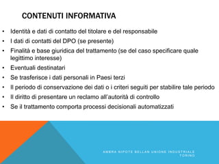 CONTENUTI INFORMATIVA
• Identità e dati di contatto del titolare e del responsabile
• I dati di contatti del DPO (se presente)
• Finalitàle base giuridica del trattamento (se del caso specificare quale
legittimo interesse)
• Eventuali destinatari
• Se trasferisce i dati personali in Paesi terzi
• Il periodo di conservazione dei dati o i criteri seguiti per stabilire tale periodo
• Il diritto di presentare un reclamo all’autorità di controllo
• Se il trattamento comporta processi decisionali automatizzati
A M B R A N I P O T E B E L L A N U N I O N E I N D U S T R I A L E
T O R I N O
 