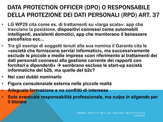 DATA PROTECTION OFFICER (DPO) O RESPONSABILE
DELLA PROTEZIONE DEI DATI PERSONALI (RPD) ART. 37
• LG WP29 cita come es. di trattamenti su «larga scala»: app che
tracciano la posizione, dispositivi connessi come automobili
intelligenti, assistenti domotici, app che monitorano il benessere
psicofisico ecc...
• Tra gli esempi di soggetti tenuti alla sua nomina il Garante cita le
«società che forniscono servizi informatici», ma successivamente
esclude le piccole e medie imprese «con riferimento ai trattamenti dei
dati personali connessi alla gestione corrente dei rapporti con
fornitori e dipendenti»  sembrano escluse le start-up società
informatiche del b2b, ma quelle del b2c?
• Nei casi dubbi nominarlo
• Figura consulenziale esterna nelle piccole realtà
• Adeguata formazione e no conflitti di interesse
• Solo eventuale responsabilità professionale, ma culpa in eligendo per
il titolare
A M B R A N I P O T E B E L L A N U N I O N E I N D U S T R I A L E
T O R I N O
 