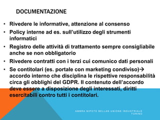 DOCUMENTAZIONE
• Rivedere le informative, attenzione al consenso
• Policy interne ad es. sull’utilizzo degli strumenti
informatici
• Registro delle attività di trattamento sempre consigliabile
anche se non obbligatorio
• Rivedere contratti con i terzi cui comunico dati personali
• Se contitolari (es. portale con marketing condiviso)
accordo interno che disciplina le rispettive responsabilità
circa gli obblighi del GDPR. Il contenuto dell’accordo
deve essere a disposizione degli interessati, diritti
esercitabili contro tutti i contitolari.
A M B R A N I P O T E B E L L A N U N I O N E I N D U S T R I A L E
T O R I N O
 
