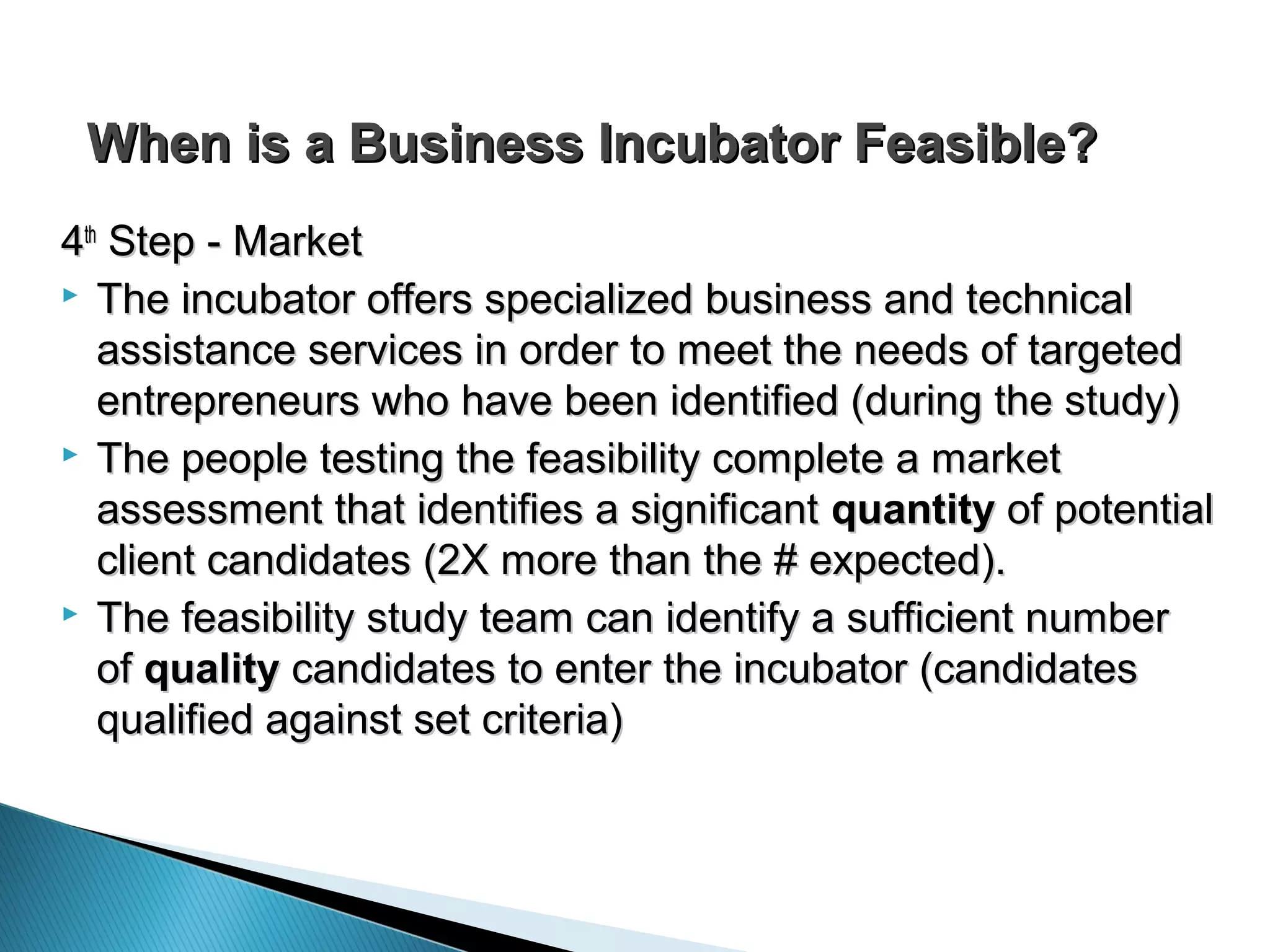 When is a Business Incubator Feasible?When is a Business Incubator Feasible?
44thth
Step - MarketStep - Market
 The incubator offers specialized business and technicalThe incubator offers specialized business and technical
assistance services in order to meet the needs of targetedassistance services in order to meet the needs of targeted
entrepreneurs who have been identified (during the study)entrepreneurs who have been identified (during the study)
 The people testing the feasibility complete a marketThe people testing the feasibility complete a market
assessment that identifies a significantassessment that identifies a significant quantityquantity of potentialof potential
client candidates (2X more than the # expected).client candidates (2X more than the # expected).
 The feasibility study team can identify a sufficient numberThe feasibility study team can identify a sufficient number
ofof qualityquality candidates to enter the incubator (candidatescandidates to enter the incubator (candidates
qualified against set criteria)qualified against set criteria)
 