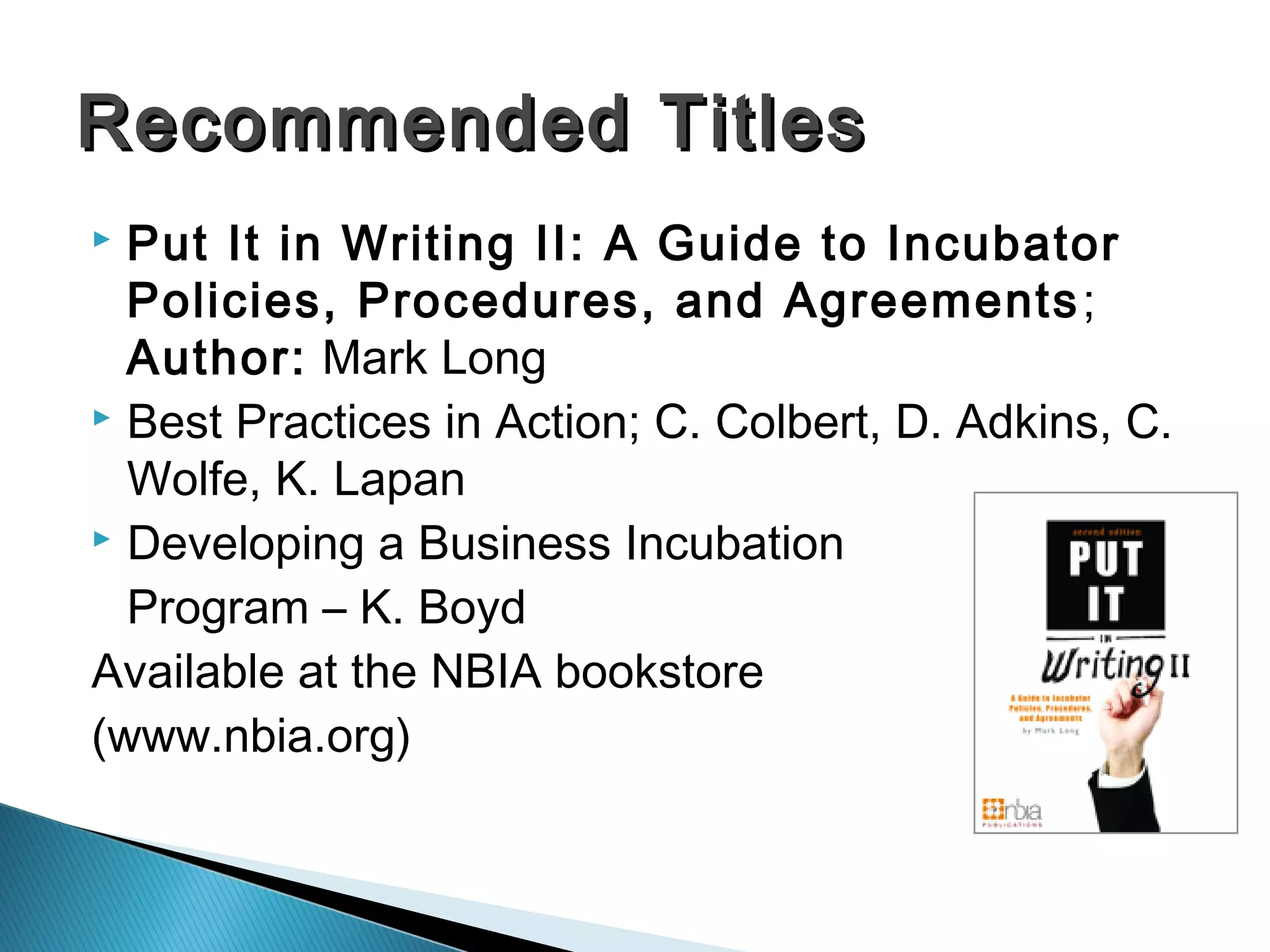  Put It in Writing II: A Guide to Incubator
Policies, Procedures, and Agreements;
Author: Mark Long
 Best Practices in Action; C. Colbert, D. Adkins, C.
Wolfe, K. Lapan
 Developing a Business Incubation
Program – K. Boyd
Available at the NBIA bookstore
(www.nbia.org)
Recommended TitlesRecommended Titles
 