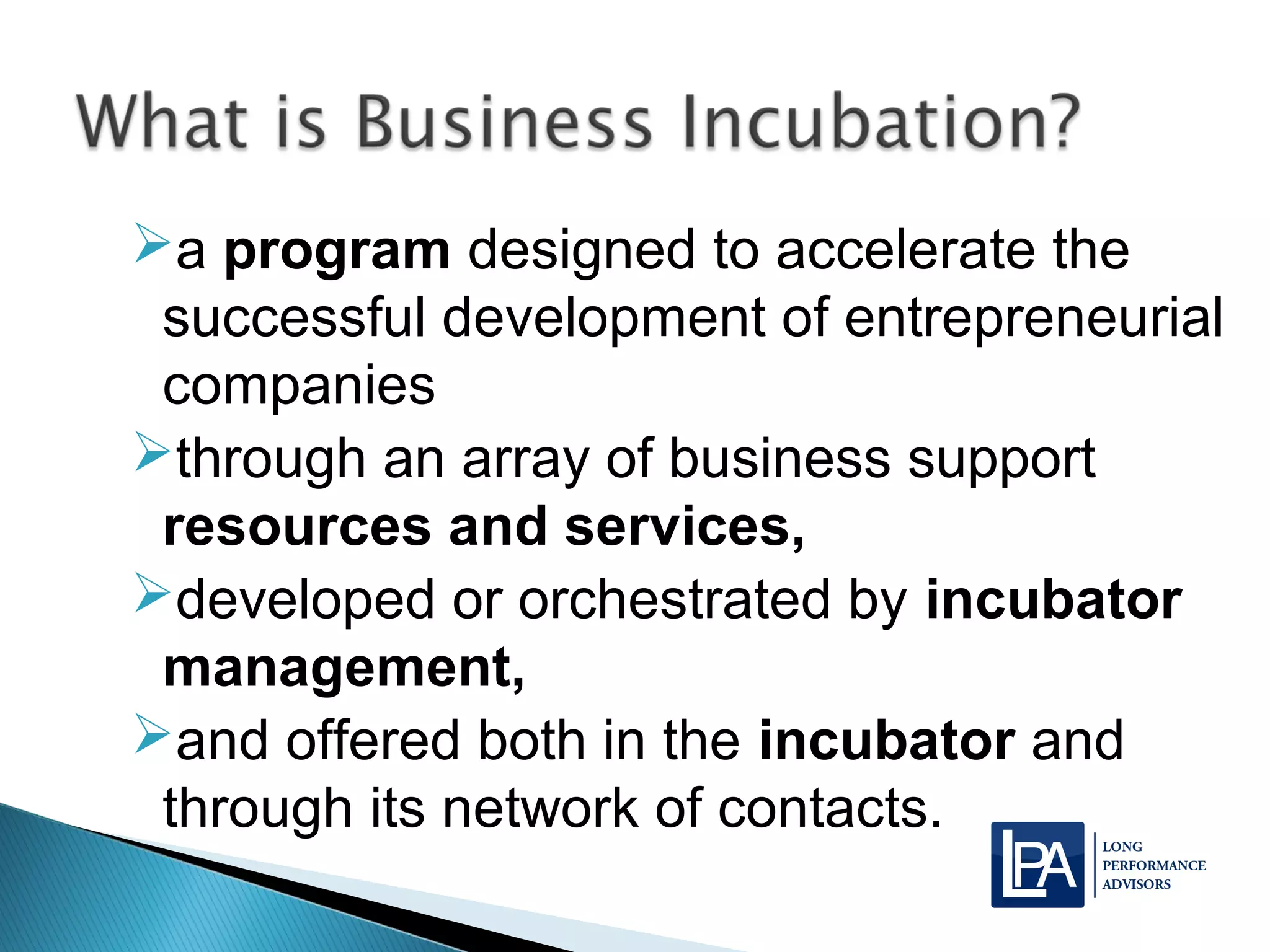 a program designed to accelerate the
successful development of entrepreneurial
companies
through an array of business support
resources and services,
developed or orchestrated by incubator
management,
and offered both in the incubator and
through its network of contacts.
 