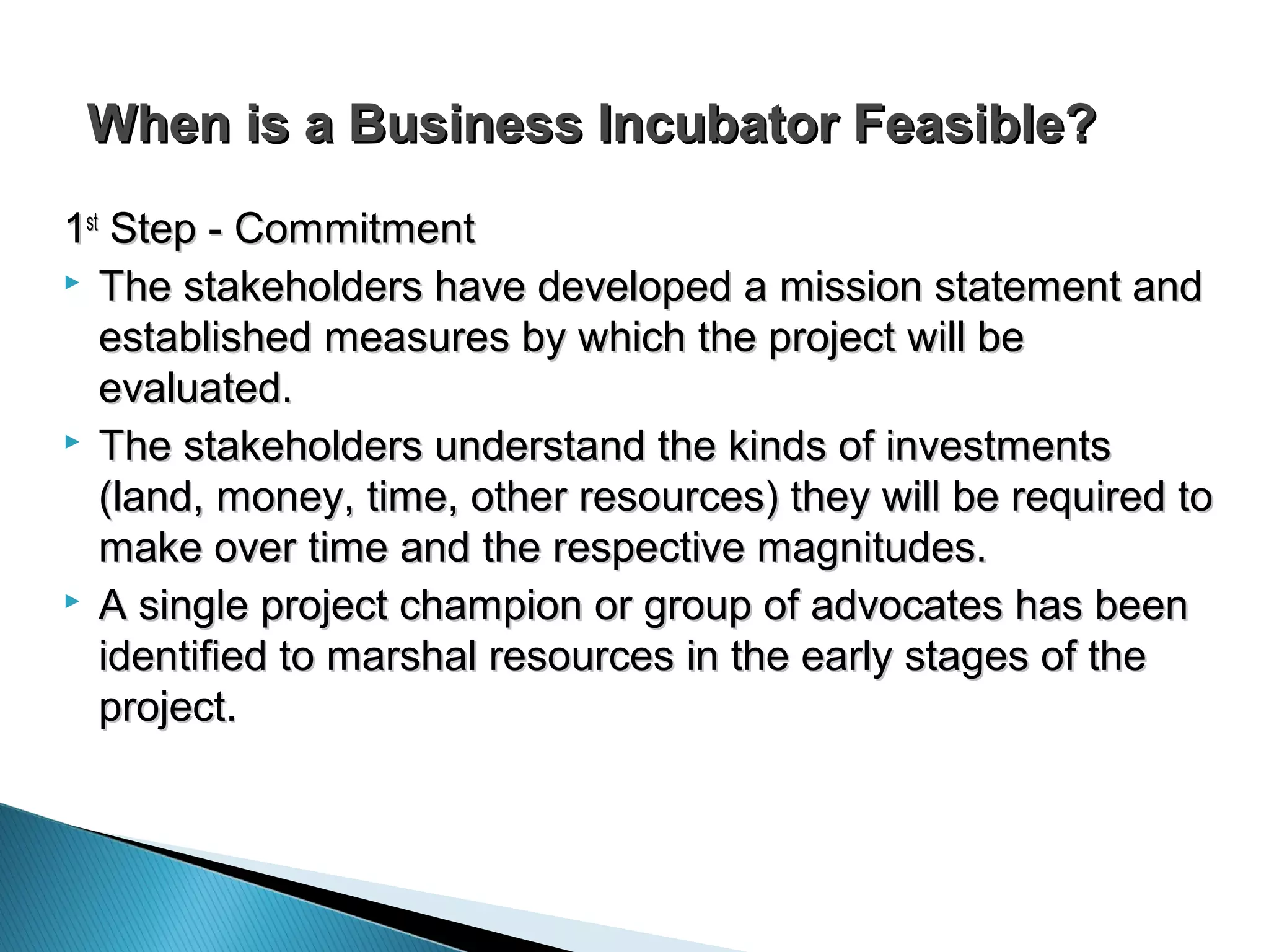 When is a Business Incubator Feasible?When is a Business Incubator Feasible?
11stst
Step - CommitmentStep - Commitment
 The stakeholders have developed a mission statement andThe stakeholders have developed a mission statement and
established measures by which the project will beestablished measures by which the project will be
evaluated.evaluated.
 The stakeholders understand the kinds of investmentsThe stakeholders understand the kinds of investments
(land, money, time, other resources) they will be required to(land, money, time, other resources) they will be required to
make over time and the respective magnitudes.make over time and the respective magnitudes.
 A single project champion or group of advocates has beenA single project champion or group of advocates has been
identified to marshal resources in the early stages of theidentified to marshal resources in the early stages of the
project.project.
 
