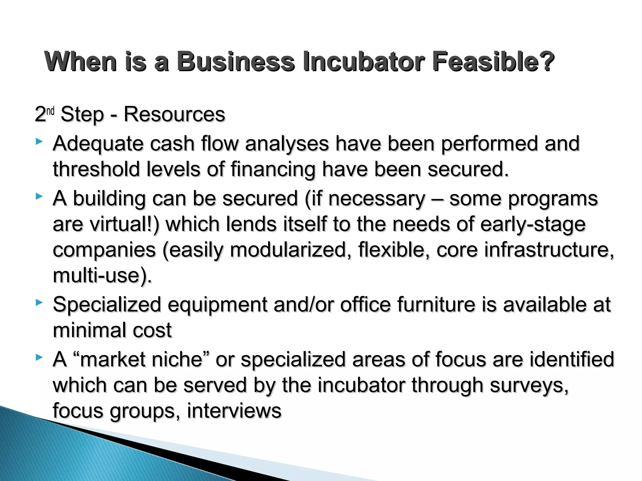 When is a Business Incubator Feasible?When is a Business Incubator Feasible?
22ndnd
Step - ResourcesStep - Resources
 Adequate cash flow analyses have been performed andAdequate cash flow analyses have been performed and
threshold levels of financing have been secured.threshold levels of financing have been secured.
 A building can be secured (if necessary – some programsA building can be secured (if necessary – some programs
are virtual!) which lends itself to the needs of early-stageare virtual!) which lends itself to the needs of early-stage
companies (easily modularized, flexible, core infrastructure,companies (easily modularized, flexible, core infrastructure,
multi-use).multi-use).
 Specialized equipment and/or office furniture is available atSpecialized equipment and/or office furniture is available at
minimal costminimal cost
 A “market niche” or specialized areas of focus are identifiedA “market niche” or specialized areas of focus are identified
which can be served by the incubator through surveys,which can be served by the incubator through surveys,
focus groups, interviewsfocus groups, interviews
 
