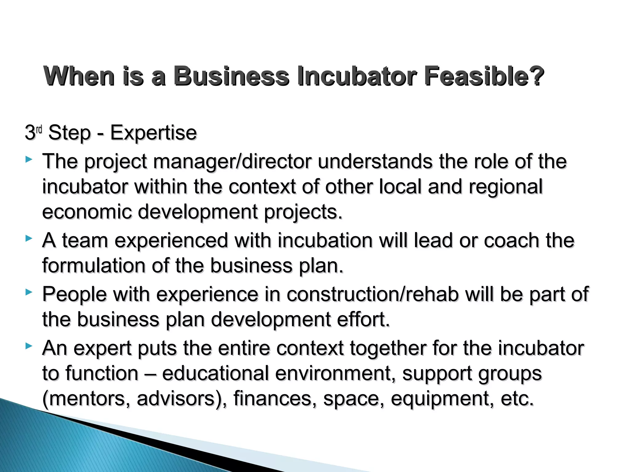 When is a Business Incubator Feasible?When is a Business Incubator Feasible?
33rdrd
Step - ExpertiseStep - Expertise
 The project manager/director understands the role of theThe project manager/director understands the role of the
incubator within the context of other local and regionalincubator within the context of other local and regional
economic development projects.economic development projects.
 A team experienced with incubation will lead or coach theA team experienced with incubation will lead or coach the
formulation of the business plan.formulation of the business plan.
 People with experience in construction/rehab will be part ofPeople with experience in construction/rehab will be part of
the business plan development effort.the business plan development effort.
 An expert puts the entire context together for the incubatorAn expert puts the entire context together for the incubator
to function – educational environment, support groupsto function – educational environment, support groups
(mentors, advisors), finances, space, equipment, etc.(mentors, advisors), finances, space, equipment, etc.
 