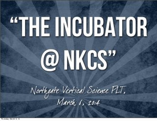 “The INCUBATOR
@ NKCS”
Northgate Vertical Science PLT,
March 6, 2014
Thursday, March 6, 14

 
