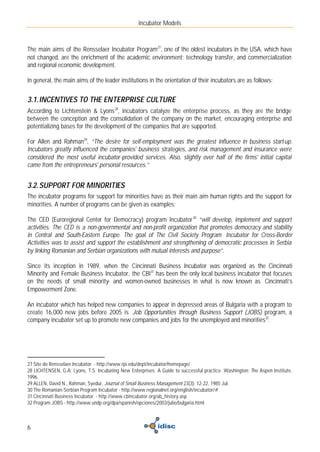Incubator Models



The main aims of the Rensselaer Incubator Program27, one of the oldest incubators in the USA, which have
not changed, are the enrichment of the academic environment; technology transfer, and commercialization
and regional economic development.

In general, the main aims of the leader institutions in the orientation of their incubators are as follows:


3.1. INCENTIVES TO THE ENTERPRISE CULTURE
According to Lichtenstein & Lyons 28, incubators catalyze the enterprise process, as they are the bridge
between the conception and the consolidation of the company on the market, encouraging enterprise and
potentializing bases for the development of the companies that are supported.

For Allen and Rahman29, “The desire for self-employment was the greatest influence in business start-up.
Incubators greatly influenced the companies' business strategies, and risk management and insurance were
considered the most useful incubator-provided services. Also, slightly over half of the firms' initial capital
came from the entrepreneurs' personal resources.”


3.2. SUPPORT FOR MINORITIES
The incubator programs for support for minorities have as their main aim human rights and the support for
minorities. A number of programs can be given as examples:

The CED (Euroregional Center for Democracy) program Incubator 30 “will develop, implement and support
activities. The CED is a non-governmental and non-profit organization that promotes democracy and stability
in Central and South-Eastern Europe. The goal of The Civil Society Program Incubator for Cross-Border
Activities was to assist and support the establishment and strengthening of democratic processes in Serbia
by linking Romanian and Serbian organizations with mutual interests and purpose”.

Since its inception in 1989, when the Cincinnati Business Incubator was organized as the Cincinnati
Minority and Female Business Incubator, the CBI31 has been the only local business incubator that focuses
on the needs of small minority- and women-owned businesses in what is now known as Cincinnati’s
Empowerment Zone.

An incubator which has helped new companies to appear in depressed areas of Bulgaria with a program to
create 16,000 new jobs before 2005 is Job Opportunities through Business Support (JOBS) program, a
company incubator set up to promote new companies and jobs for the unemployed and minorities32.




27 Site do Rensselaer Incubator - http://www.rpi.edu/dept/incubator/homepage/
28 LICHTENSEN, G.A; Lyons, T.S. Incubating New Enterprises: A Guide to successful practice. Washington: The Aspen Institute,
1996.
29 ALLEN, David N., Rahman, Syedur, Journal of Small Business Management 23(3): 12-22, 1985 Jul.
30 The Romanian-Serbian Program Incubator - http://www.regionalnet.org/english/incubator/#
31 Cincinnati Business Incubator - http://www.cbincubator.org/ab_history.asp
32 Program JOBS - http://www.undp.org/dpa/spanish/opciones/2003/julio/bulgaria.html



6
 
