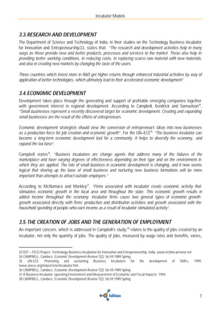 Incubator Models



3.3. RESEARCH AND DEVELOPMENT
The Department of Science and Technology of India, in their studies on the Technology Business Incubator
for Innovation and Entrepreneurship33, states that: “The research and development activities help in many
ways as these provide new and better products, processes and services to the market. These also help in
providing better working conditions, in reducing costs, in replacing scarce raw material with new materials,
and also in creating new markets by changing the taste of the users.

Those countries which invest more in R&D get higher returns through enhanced industrial activities by way of
application of better technologies, which ultimately lead to their accelerated economic development”.


3.4. ECONOMIC DEVELOPMENT
Development takes place through the generating and support of profitable emerging companies together
with government interest in regional development. According to Campbell, Kendrick and Samuelson34,
“Small businesses represent a recently discovered target for economic development. Creating and expanding
small businesses are the result of the efforts of entrepreneurs.

Economic development strategists should view the conversion of entrepreneurs' ideas into new businesses
as a production force for job creation and economic growth”. For the UN–ECE35, “The business incubator can
become a long-term economic development tool for a community. It helps to diversify the economy, and
expand the tax base”.

Campbell states36, “Business incubators are change agents that address many of the failures of the
marketplace and have varying degrees of effectiveness depending on their type and on the environment in
which they are applied. The role of small business in economic development is changing, and it now seems
logical that shoring up the base of small business and nurturing new business formations will be more
important than attempts to attract outside employers.”

According to McNamara and Markley37, “Firms associated with incubator create economic activity that
stimulates economic growth in the local area and throughout the state. This economic growth results in
added income throughout the economy. Incubator firms cause two general types of economic growth:
growth associated directly with firms’ production and distribution activities and growth associated with the
household spending of people who earn income as a result of incubator stimulated activity”.


3.5. THE CREATION OF JOBS AND THE GENERATION OF EMPLOYMENT
An important concern, which is addressed in Campbell’s study,38 relates to the quality of jobs created by an
incubator, not only the quantity of jobs. The quality of jobs, measured by wage rates and benefits, varies,


33 DST – FICCI Project: Technology Business Incubation for Innovation and Entrepreneurship, India. www.techno-preneur.net
34 CAMPBELL, Candace, Economic Development Review 7(2): 56-59,1989 Spring
35 UN-ECE: Promoting and sustaining Business Incubators for the development of SMEs, 1999.
www.unece.org/indust/sme/incubator.htm
36 CAMPBELL, Candace, Economic Development Review 7(2): 56-59,1989 Spring
37 A Business Incubator: operating Environment and Measurement of Economic and Fiscal Impacts; 1994.
38 CAMPBELL, Candace, Economic Development Review 7(2): 56-59,1989 Spring



                                                                                                                       7
 