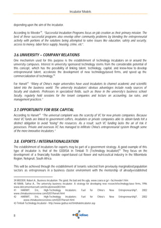 Incubator Models



depending upon the aim of the incubator.

According to Meeder 39, “Successful Incubation Programs focus on job creation as their primary mission. The
best of these successful programs also envelop other community problems by blending the entrepreneurial
activity with portions of the solutions being attempted to solve issues like education, safety and security,
access to money, labor force supply, housing, crime, etc”.


3.6. UNIVERSITY – COMPANY RELATIONS
One mechanism used for this purpose is the establishment of technology incubators on or around the
university campuses. Interest in university sponsored technology stems from the considerable potential of
this concept, which has the possibility of linking talent, technology, capital, and know-how to develop
entrepreneurial talent, accelerate the development of new technology-based firms, and speed up the
commercialization of technology.40

For Harwit 41 “Many of China’s major universities have used incubators to channel academic and scientific
talent into the business world. The university incubators’ obvious advantages include ready sources of
faculty and students. Professors in specialized fields, such as those in the university’s business school
faculty, regularly hold sessions for the tenant companies and lecture on accounting, tax rules, and
management practices.”


3.7. OPPORTUNITY FOR RISK CAPITAL
According to Harwit 42 “The universal complaint was the scarcity of VC for new private companies. Because
most VC funds are linked to government coffers, incubators or private companies able to obtain funds felt a
distinct obligation to avoid "losing" the resources. As a result, such VC funding lacks the air of risk it
possesses. Private and overseas VC has managed to infiltrate China's entrepreneurial system through some
of the more innovative incubators.”


3.8. EXPORTS / INTERNATIONALIZATION
The establishment of incubators for exports may be part of a government strategy. A good example of this
type of incubator is that of the GODISA in Timbali TI (Technology Incubator)43. They focus on the
development of a financially feasible export-based cut flower and nutriceutical industry in the Mbombela
Region, Nelspruit, South Africa.

This will be achieved through the establishment of tenants selected from previously marginalized population
sectors as entrepreneurs in a business cluster environment with the mentorship of already-established


39 MEEDER, Robert A., Business Incubation: The good, the bad and the ugly. www.coara.or.jp/~fac/meeder1.htm
40 MIAN, Safraz A., The university business incubator: A strategy for developing new research/technology-base firms, 1996
www.dotcomventuresatl.com/incubenews003.htm
41    HARWIT,       Eric,   High-Technology      Incubators:    Fuel      for  China’s     New     Entrepreneurship?, 2002
www.chinabusinessreview.com/0207/harwit.html
42    HARWIT,       Eric,   High-Technology      Incubators:    Fuel      for  China’s     New     Entrepreneurship?, 2002
         www.chinabusinessreview.com/0207/harwit.html
43 Timbali Technology Incubator - http://www.godisa.net/timbhaleIncubator.asp



8
 