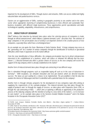 Incubator Models



important for the development of SMEs. Through clusters and networks, SMEs can access skilled and highly
educated labor and pooled business services.

Clusters are an agglomeration of SMEs, working in geographic proximity to one another and in the same
sector where appropriate clustering of complementary businesses is more efficient and sustainable than
business incubators with different single businesses. These opportunities permit specialization and build
technological capability, adaptability, innovativeness, and competitiveness.


3.11. INDUCTION BY DEMAND
Filion50 believes that induction by demand takes place when the selection process of companies is made
through an official announcement, which follows a planned demand. Luna51, describes that “the existence of
large companies in the pre-incubator area of activity is an important element in the creation process of new
companies, especially those which have a technological base”.

As an example we can quote the Gene- Blumenau in Santa Catarina, Brazil. “A large company may serve as
the “generating cell” for a number of various companies through the identification of technical or operational
difficulties which make it expansion on to the market difficult.

From the clear identification of these difficulties, the company pre-incubator may try to attract entrepreneurs
interested in the establishment of a business, which will reduce or eliminate the difficulty that has been
shown. (...) Directed Demand also offers a greater chance of success as the new company will receive the
support of the big company which is already established on the market”

Another form of induced demand takes place through sub-contracting in two different ways:

One is stimulated through programs such as responsible laying off such as in the case of Autovision in
Germany52: “With incubators, we stimulate innovation and new job markets which are directed towards
success. The ideas are just waiting for a chance to be implemented. The pre-condition is that the idea has
awoken the interest of Volkswagen and that it is identified with a potential future for the company”.

Another form is through stimulus programs for the development of new companies (spin offs) aiming at
supplying the requirements of the example-employer. This induced demand may take place through the
supply of products and / or through the supply of services, as takes place with Corporates (item 2.09), or
through the sub-contracting of R&D, “...which aims at exploring a difficulty or opportunity in the productive
process of the inducing company with the intention of acting in a new niche of the market (...) or to increase
its own market”, as for example takes place in the Siemens Gründet Mobilen Incubator 53 and in the Nokia
Incubator in the Chesapeake Innovation Center (CIC)54.


50 FILION, Louis Jacques; Dolabela, Fernando; Aranha, José Alberto – Boa Idéia e Agora capítulo 17 – Cultura Editores
Associados SP 2000.
51 LUNA, Paulo de Tarso Mendes and Bizzoto et All - Inovação e Mercado: alternativas para a otimização do potencial de êxito do
processo de incubação (Innovation and market: alternatives for the optimization of the potential for success in the incubation
process). Blumenau: Gene-Blumenau, 2001.
52 Incubator Business Development der Autovision GmbH. http://www.autovision-gmbh.com/de/incubator/
53 Siemens - http://www.ecin.de/news/2001/02/09/01534/
54 CIC - Chesapeake Innovation Center - http://www.cic-tech.org/



10
 