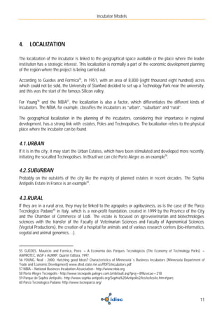 Incubator Models




4.    LOCALIZATION

The localization of the incubator is linked to the geographical space available or the place where the leader
institution has a strategic interest. This localization is normally a part of the economic development planning
of the region where the project is being carried out.

According to Guedes and Formica55, in 1951, with an area of 8,800 (eight thousand eight hundred) acres
which could not be sold, the University of Stanford decided to set up a Technology Park near the university,
and this was the start of the famous Silicon valley.

For Young 56 and the NBIA57, the localization is also a factor, which differentiates the different kinds of
incubators. The NBIA, for example, classifies the incubators as “urban”, “suburban” and “rural”.

The geographical localization in the planning of the incubators, considering their importance in regional
development, has a strong link with estates, Poles and Technopolises. The localization refers to the physical
place where the incubator can be found.


4.1. URBAN
If it is in the city, it may start the Urban Estates, which have been stimulated and developed more recently,
initiating the so-called Technopolises. In Brazil we can cite Porto Alegre as an example58.


4.2. SUBURBAN
Probably on the outskirts of the city like the majority of planned estates in recent decades. The Sophia
Antipolis Estate in France is an example59.


4.3. RURAL
If they are in a rural area, they may be linked to the agropoles or agribusiness, as is the case of the Parco
Tecnologico Padano60 in Italy, which is a non-profit foundation, created in 1999 by the Province of the City
and the Chamber of Commerce of Lodi. The estate is focused on agro-veterinarian and biotechnologies
sciences with the transfer of the Faculty of Veterinarian Sciences and Faculty of Agronomical Sciences
(Vegetal Productions), the creation of a hospital for animals and of various research centers (bio-informatics,
vegetal and animal genomics…).


55 GUEDES, Mauricio and Formica, Piero – A Economia dos Parques Tecnológicos (The Economy of Technology Parks) –
ANPROTEC, IASP e AURRP. Quartet Editora, 1997.
56 YOUNG, Neal - 2000, Hatching good Ideas? Characteristics of Minnesota´s Business Incubators (Minnesota Department of
Trade and Economic Development) www.dted.state.mn.us/PDFS/incubators.pdf
57 NBIA – National Business Incubation Association - http://www.nbia.org
58 Porto Alegre Tecnópolis - http://www.tecnopole.palegre.com.br/default.asp?proj=89&secao=218
59 Parque de Sophia Antipolis - http://www.sophia-antipolis.org/Sophia%20Antipolis2/lesite/lesite.htm#parc
60 Parco Tecnologico Padano: http://www.tecnoparco.org/



                                                                                                                    11
 