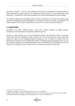 Incubator Models



According to Honadle61, “In the US, rural revitalization will require the development of community leaders to
make and implement strategic decisions. The Cooperative Extension System - the entire federal-state-county
partnership - is responding to critical rural development issues with the Revitalizing Rural America initiative.

This initiative combines teams of program leaders, specialists, and agents at each level of the system to plan
and deliver interdisciplinary educational programs for communities, businesses, families, and individuals. The
initiative addresses the economic competitiveness of rural areas as well as economic diversification.”


4.4. INDUSTRIAL
According to the NBIA62, industrial estates / zones offer a dynamic approach to regional economic
development, local municipalities and regional development agencies.

Chengdu is a good example, one of the most important scientific and educational centers in southwest
China, which was first established in 1988. In March 1991, the Zone was given the status by the State
Council of a high and new technology industrial development zone at state-level. In March 1996, the
Administration Committee of the Chengdu High and New Technology Industrial Development Zone63 was set
up to develop Chengdu Hi-Tech Industrial Development Zone as the habitat fit for the development of Hi-Tech
enterprises according to the state’s requirements for environmental protection of model cities.




61 HONADLE, Beth Walter, Economic Development Review 8 (1): 42-43, 1990 Winter.
62 NBIA – National Business Incubator, Principles & Best Practices. www.nbia.org/resource_center/best_practices/index.php
63 Chengdu High and New Technology Industrial Development Zone - http://www.chengdu.gov.cn/



12
 