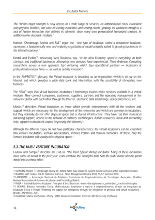 Incubator Models



The Portal’s major strength is easy access to a wide range of services, no administrative costs associated
with physical facilities, and ease in seeking associates and serving clients, globally. Its weakness though is a
lack of human interaction that delimits its clientele, since many seek personalized humanized services, in
addition to the electronic medium.”

Hansen, Chesbrough, Nohria and Sull71 argue that “one type of incubator, called a networked incubator,
represents a fundamentally new and enduring organizational model uniquely suited to growing businesses in
the Internet economy.”

Kambil and Eselins 72, discussing Web Business, say, “In the New Economy, speed is everything, as both
start-ups and traditional businesses attempting new ventures have experienced. Three Andersen Consulting
researchers assess a new approach, fast venturing, which taps operational partners — incubators or
professional-services firms — as well as outside investors”.

In the ANPROTEC 73 glossary, the Virtual incubator is described as an organization which is set up on the
Internet and which provides a wide data bank and information, with the possibility of stimulating new
business.

The NBIA74 says that virtual business incubators / technology estates make services available in a virtual
medium. They connect companies, customers, suppliers, partners and the operating management of the
virtual incubator with each other through the Internet, electronic data interchange, videoconferences, etc.

Morais,75 describes Virtual incubators as those which provide entrepreneurs with all the services and
support which are necessary for the development of the enterprise and which are common to incubators,
but they normally do not offer physical space and a shared infrastructure. They have “as their main focus
marketing support, access to the network of contacts, technologies, human resources, fiscal and accounting
help, support to obtain risk capital (especially the dotcoms)”.

Although the different types do not have particular characteristics, the virtual incubators can be classified
into Venture Incubators, Venture Accelerators, Venture Portals and Venture Networks. Of these, only the
Venture Incubator will usually offer physical space.”


5.3. THE HUB / VENTURE INCUBATOR
Lavrow and Sample76 describe the Hub as “the most typical start-up incubator. Many of these incubators
have come on board in the past year. Hubs combine the strengths from both the BAM model and the portal
model into a central office.


71 HANSEN, Morten T.; Chesbrough, Henry W.; Nohria, Nitin; Sull, Donald N. Harvard Business Review,2000 September/October.
72 KAMBIL, Ajit; Eselius, Erik D.; Monteiro, Karen A., Sloan Management Review 41(2): 55-67, Summer 2000.
73 ANPROTEC – Associação Nacional de Entidades Promotoras de Empreendimentos de Tecnologias Avançadas (Brazilian
National Association of Business Incubators and Technology Parks).
74 NBIA – National Business Incubator, Principles & Best Practices. www.nbia.org/resource_center/best_practices/index.php
75 MORAIS, Ednalva Fernandes Costa, Multincubação: Ampliando o suporte a empreendimentos através da integração da
Incubação Física e Virtual (Widening the support for enterprises through the integration of physical and virtual incubation) –
Brasília, ANPROTEC, 2001.
76 LAVROW, Marina and Sample, Sherry - 2002, Business Incubation: Trend or Fad? (University of Ottawa)



14
 