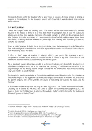 Incubator Models




Specialized divisions within the incubator offer a good range of services. A limited amount of funding is
available to the incubatees. Yet, the incubators network with the outside is underdeveloped, loose, informal
and inconsistent.”


5.4. “EGGUBATOR”
Lavrow and Sample77 make the following point: “The newest and the most recent model of a business
incubator is the hardest to define: it is so new, that though its description finds its way into studies and
articles none of those have applied a name to it. The model, examples of which may be considered Divine
inter Ventures, Innocentre, and itemus inc, concentrates the strengths of all models analyzed above, takes
them further, in building dedicated alliances and partnerships, both internally, with their own graduates and
spin-offs, and externally.

It has an orbital structure, in that it has a strong core in the center that ensures good vertical information
flow, and multi-layered orbits/affiliations that allow high quality information circulation both horizontally and
multi-directionally, across the layers.

It offers a “total” range of services; its devoted alliances and partnerships represent a perfect
entrepreneurial network where access to a needed service is offered at any time. These alliances and
partnerships also have internal sources of funding built into the system.

These structurally complex interactions are able to best serve the client’s interests and offer direct access to
miscellaneous funding sources, but at the same time the complexity of multi-directional interactions in the
program design and the delivery present a major challenge for the venture since they are not necessarily
very “user-friendly” or easy to manage.

An attempt at a visual representation of the incubator model that is most likely to survive the tribulations of
time shows the yoke of the “Eggubator” as the incubator proper, with its Board of Directors. It is, in essence,
the parent company, the service provider, the source of networking and support, the cradle, and the
hatchery.”

In Brazil there are four ecosystems that may be called “Eggubators”, the Gênesis Institute of the Catholic
University, Rio de Janeiro (IG, PUC-Rio),78 the Center of Support for Technological Development (CDT),79 the
Business Center for the Elaboration of Advanced Technologies (Celta) 80, and the Center for the Studies and
Advanced Systems in Recife (César)81.




77 LAVROW, Marina and Sample, Sherry - 2002, Business Incubation: Trend or Fad? (University of Ottawa)

78 Instituto Gênesis da PUC-Rio - http://www.genesis.puc-rio.br/
79 Centro de Apoio ao Desenvolvimento Tecnológico (CDT) - http://www.cdt.unb.br/
80 Centro Empresarial para Laboração de Tecnologias Avançadas (Celta) - www.celta.org.br
81 Centro de Estudos e Sistemas Avançados do Recife (César) - http://www.cesar.org.br/



                                                                                                              15
 