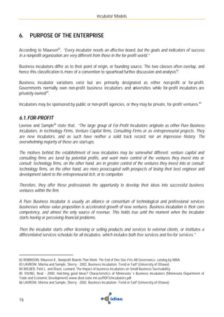 Incubator Models



6.    PURPOSE OF THE ENTERPRISE

According to Maureen82, “Every incubator needs an effective board, but the goals and indicators of success
in a nonprofit organization are very different from those in the for-profit world.”

Business incubators differ as to their point of origin, or founding source. The two classes often overlap, and
hence this classification is more of a convention to spearhead further discussion and analysis83.

Business incubator variations exist but are primarily designated as either non-profit or for-profit.
Governments normally own non-profit business incubators and u
                                                            niversities while for-profit incubators are
privately owned 84.

Incubators may be sponsored by public or non-profit agencies, or they may be private, for-profit ventures.85


6.1. FOR-PROFIT
Lavrow and Sample86 state that, “The large group of For-Profit Incubators originate as either Pure Business
Incubators, in technology Firms, Venture Capital firms, Consulting Firms or as entrepreneurial projects. They
are new incubators, and as such have neither a solid track record, nor an impressive history. The
overwhelming majority of these are start-ups.

The motives behind the establishment of new incubators may be somewhat different: venture capital and
consulting firms are lured by potential profits, and want more control of the ventures they invest into or
consult; technology firms, on the other hand, are in greater control of the ventures they invest into or consult;
technology firms, on the other hand, are more preoccupied with prospects of losing their best engineer and
development talent to the entrepreneurial itch, or to competion.

Therefore, they offer these professionals the opportunity to develop their ideas into successful business
ventures within the firm.

A Pure Business Incubator is usually an alliance or consortium of technological and professional services
businesses whose value proposition is accelerated growth of new ventures. Business incubation is their core
competency, and almost the only source of revenue. This holds true until the moment when the incubator
starts having or perceiving financial problems.

Then the incubator starts either licensing or selling products and services to external clients, or institutes a
differentiated services schedule for all incubates, which includes both free services and fee-for services.”




82 ROBINSON, Maureen K., Nonprofit Boards That Work: The End of One-Size-Fits-All Governance, catalog by NBIA
83 LAVROW, Marina and Sample, Sherry - 2002, Business Incubation: Trend or Fad? (University of Ottawa)
84 WILBER, Patti L. and Dixon, Leonard, The Impact of business incubators on Small Business Survivability
85 YOUNG, Neal - 2000, Hatching good Ideas? Characteristics of Minnesota´s Business Incubators (Minnesota Department of
Trade and Economic Development) www.dted.state.mn.us/PDFS/incubators.pdf
86 LAVROW, Marina and Sample, Sherry - 2002, Business Incubation: Trend or Fad? (University of Ottawa)



16
 