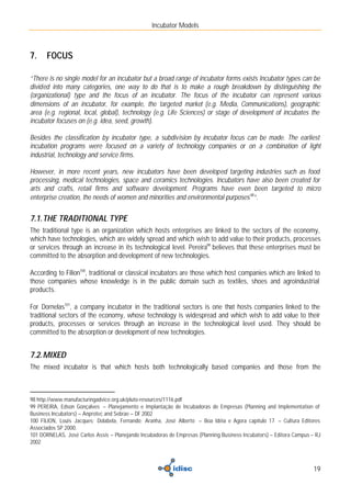 Incubator Models



7.    FOCUS

“There is no single model for an incubator but a broad range of incubator forms exists Incubator types can be
divided into many categories, one way to do that is to make a rough breakdown by distinguishing the
(organizational) type and the focus of an incubator. The focus of the incubator can represent various
dimensions of an incubator, for example, the targeted market (e.g. Media, Communications), geographic
area (e.g. regional, local, global), technology (e.g. Life Sciences) or stage of development of incubates the
incubator focuses on (e.g. idea, seed, growth).

Besides the classification by incubator type, a subdivision by incubator focus can be made. The earliest
incubation programs were focused on a variety of technology companies or on a combination of light
industrial, technology and service firms.

However, in more recent years, new incubators have been developed targeting industries such as food
processing, medical technologies, space and ceramics technologies. Incubators have also been created for
arts and crafts, retail firms and software development. Programs have even been targeted to micro
enterprise creation, the needs of women and minorities and environmental purposes 98”.


7.1. THE TRADITIONAL TYPE
The traditional type is an organization which hosts enterprises are linked to the sectors of the economy,
which have technologies, which are widely spread and which wish to add value to their products, processes
or services through an increase in its technological level. Pereira99 believes that these enterprises must be
committed to the absorption and development of new technologies.

According to Filion100, traditional or classical incubators are those which host companies which are linked to
those companies whose knowledge is in the public domain such as textiles, shoes and agroindustrial
products.

For Dornelas101, a company incubator in the traditional sectors is one that hosts companies linked to the
traditional sectors of the economy, whose technology is widespread and which wish to add value to their
products, processes or services through an increase in the technological level used. They should be
committed to the absorption or development of new technologies.


7.2. MIXED
The mixed incubator is that which hosts both technologically based companies and those from the



98 http://www.manufacturingadvice.org.uk/pluto-resources/1116.pdf
99 PEREIRA, Edson Gonçalves – Planejamento e Implantação de Incubadoras de Empresas (Planning and Implementation of
Business Incubators) – Anprotec and Sebrae – DF 2002
100 FILION, Louis Jacques; Dolabela, Fernando; Aranha, José Alberto – Boa Idéia e Agora capítulo 17 – Cultura Editores
Associados SP 2000.
101 DORNELAS, José Carlos Assis – Planejando Incubadoras de Empresas (Planning Business Incubators) – Editora Campus – RJ
2002



                                                                                                                      19
 