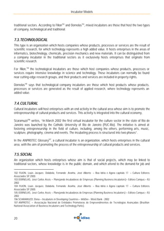 Incubator Models



traditional sectors. According to Filion102 and Dornelas103, mixed incubators are those that host the two types
of company, technological and traditional.


7.3. TECHNOLOGICAL
This type is an organization which hosts companies whose products, processes or services are the result of
scientific research, for which technology represents a high added value. It hosts enterprises in the areas of
informatics, biotechnology, chemicals, precision mechanics and new materials. It can be distinguished from
a company incubator in the traditional sectors as it exclusively hosts enterprises that originate from
scientific research.

For Filion, 104 the technological incubators are those which host companies whose products, processes or
services require intensive knowledge in science and technology. These incubators can normally be found
near cutting-edge research groups, and their products and services are included in property rights.

Dornelas105 says that technological company incubators are those which host products whose products,
processes or services are generated as the result of applied research, where technology represents an
added value.


7.4. CULTURAL
Cultural incubators will host enterprises with an end activity in the cultural area whose aim is to promote the
entrepreneurship of cultural products and services. This activity is integrated into the cultural economy.

Scaramuzzi106 writes, “In March 2002 the first virtual incubator for the culture sector in the state of Rio de
Janeiro was launched by the Catholic University of Rio de Janeiro (PUC-Rio). The initiative is aimed at
fostering entrepreneurship in the field of culture, including, among the others, performing arts, music,
sculpture, photography, cinema and events. The incubating process is structured into two phases”.

In the ANPROTEC Glossary107, a cultural incubator is an organization, which hosts enterprises in the cultural
area, with the aim of promoting the process of the entrepreneurship of cultural products and services.


7.5. SOCIAL
An organization which hosts enterprises whose aim is that of social projects, which may be linked to
traditional sectors, whose knowledge is in the public domain, and which attend to the demand for job and

102 FILION, Louis Jacques; Dolabela, Fernando; Aranha, José Alberto – Boa Idéia e Agora capítulo 17 – Cultura Editores
Associados SP 2000.
103 DORNELAS, José Carlos Assis – Planejando Incubadoras de Empresas (Planning Business Incubators)– Editora Campus – RJ
2002
104 FILION, Louis Jacques; Dolabela, Fernando; Aranha, José Alberto – Boa Idéia e Agora capítulo 17 – Cultura Editores
Associados SP 2000.
105 DORNELAS, José Carlos Assis – Planejando Incubadoras de Empresas (Planning Business Incubators) – Editora Campus – RJ
2002
106 SCARAMUZZI, Elena – Incubators in Developing Countries – InfoDev - Word Bank - 2002
107 ANPROTEC – Associação Nacional de Entidades Promotoras de Empreendimentos de Tecnologias Avançadas (Brazilian
National Association of Business Incubators and Technology Parks).



20
 